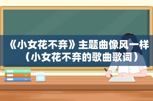 《小女花不弃》主题曲像风一样（小女花不弃的歌曲歌词）