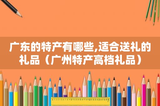 广东的特产有哪些,适合送礼的礼品（广州特产高档礼品）