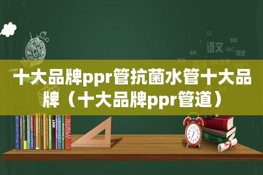 十大品牌ppr管抗菌水管十大品牌（十大品牌ppr管道）