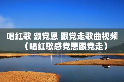 唱红歌 颂党恩 跟党走歌曲视频（唱红歌感党恩跟党走）