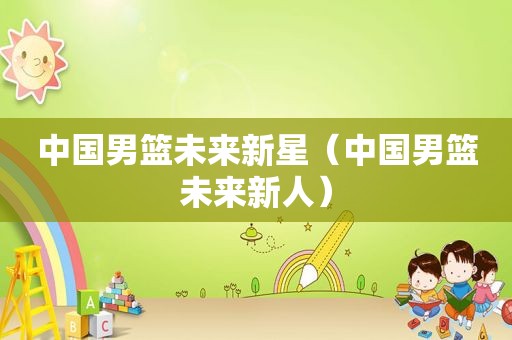 中国男篮未来新星（中国男篮未来新人）