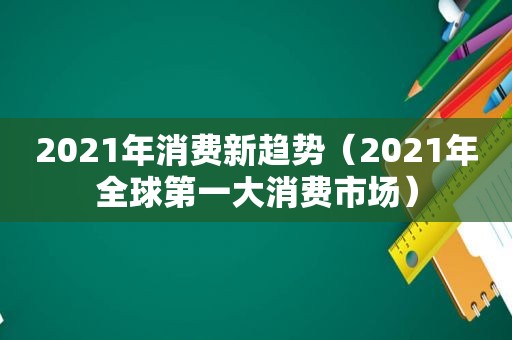 2021年消费新趋势（2021年全球第一大消费市场）