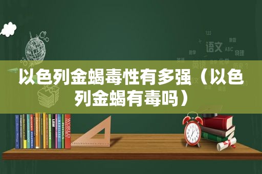 以色列金蝎毒性有多强（以色列金蝎有毒吗）