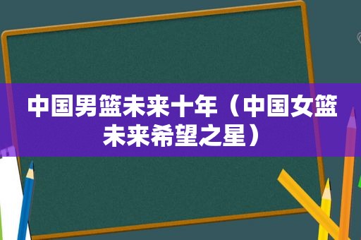 中国男篮未来十年（中国女篮未来希望之星）