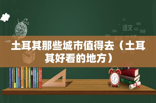 土耳其那些城市值得去（土耳其好看的地方）