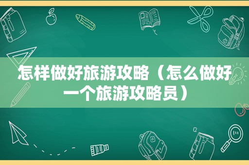 怎样做好旅游攻略（怎么做好一个旅游攻略员）