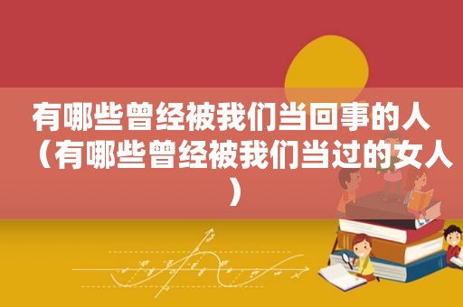 有哪些曾经被我们当回事的人（有哪些曾经被我们当过的女人）