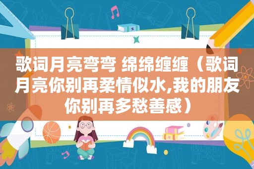 歌词月亮弯弯 绵绵缠缠（歌词月亮你别再柔情似水,我的朋友你别再多愁善感）