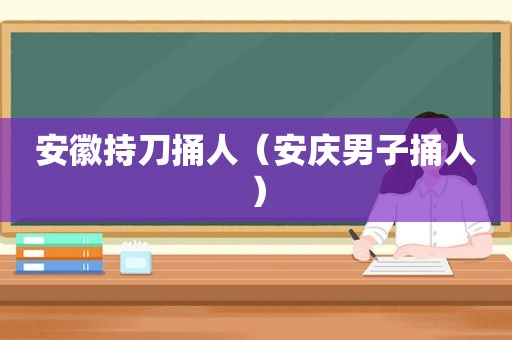安徽持刀捅人（安庆男子捅人）