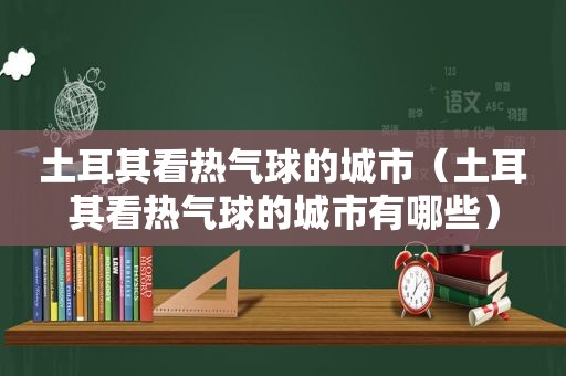 土耳其看热气球的城市（土耳其看热气球的城市有哪些）