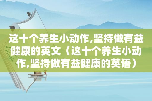 这十个养生小动作,坚持做有益健康的英文（这十个养生小动作,坚持做有益健康的英语）