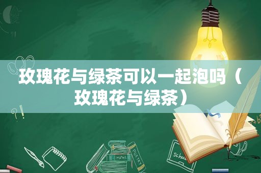 玫瑰花与绿茶可以一起泡吗（玫瑰花与绿茶）