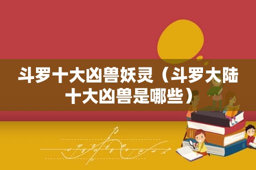斗罗十大凶兽妖灵（斗罗大陆十大凶兽是哪些）