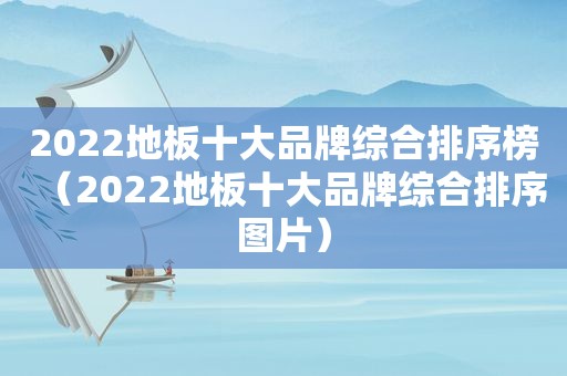 2022地板十大品牌综合排序榜（2022地板十大品牌综合排序图片）