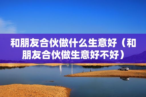 和朋友合伙做什么生意好（和朋友合伙做生意好不好）
