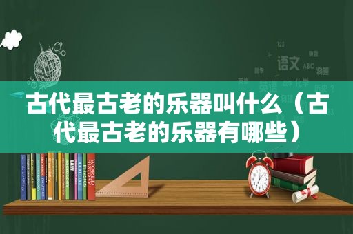 古代最古老的乐器叫什么（古代最古老的乐器有哪些）