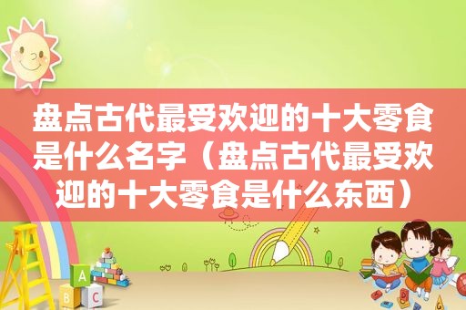 盘点古代最受欢迎的十大零食是什么名字（盘点古代最受欢迎的十大零食是什么东西）