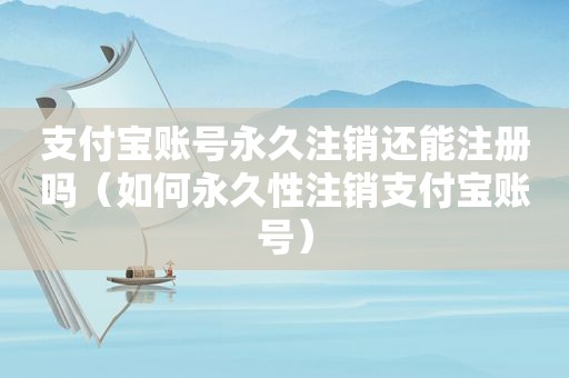 支付宝账号永久注销还能注册吗（如何永久性注销支付宝账号）