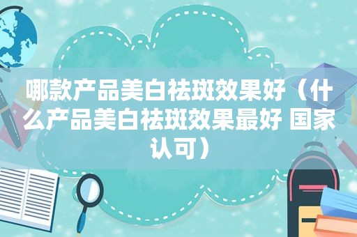 哪款产品美白祛斑效果好（什么产品美白祛斑效果最好 国家认可）