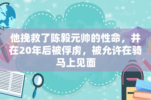他挽救了陈毅元帅的性命，并在20年后被俘虏，被允许在骑马上见面