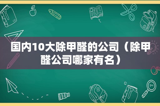 国内10大除甲醛的公司（除甲醛公司哪家有名）