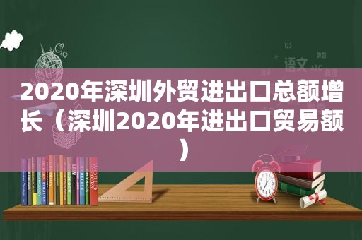 2020年深圳外贸进出口总额增长（深圳2020年进出口贸易额）