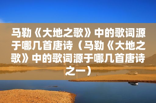  *** 《大地之歌》中的歌词源于哪几首唐诗（ *** 《大地之歌》中的歌词源于哪几首唐诗之一）
