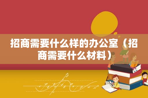 招商需要什么样的办公室（招商需要什么材料）