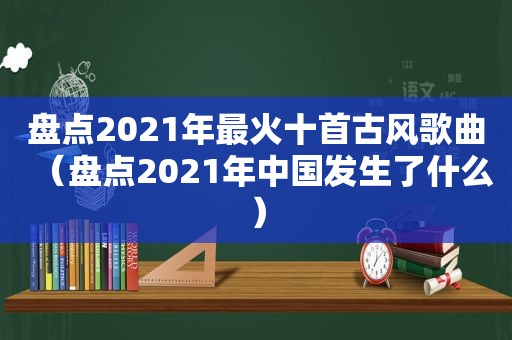 盘点2021年最火十首古风歌曲（盘点2021年中国发生了什么）