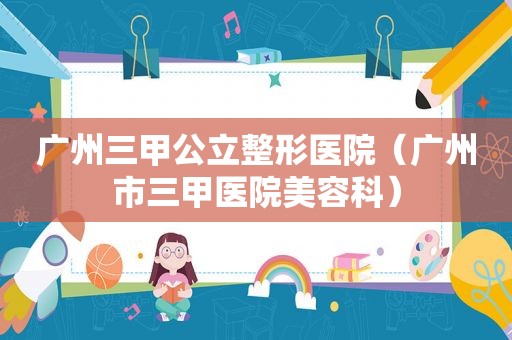 广州三甲公立整形医院（广州市三甲医院美容科）