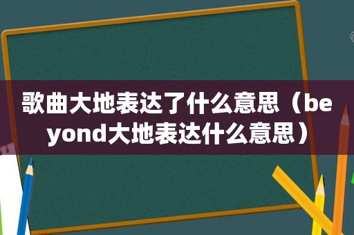 歌曲大地表达了什么意思（beyond大地表达什么意思）