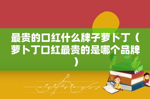 最贵的口红什么牌子萝卜丁（萝卜丁口红最贵的是哪个品牌）