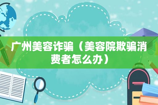 广州美容诈骗（美容院欺骗消费者怎么办）