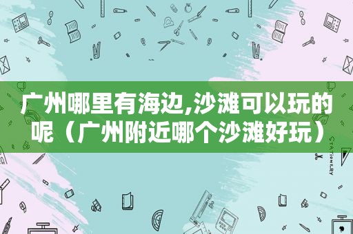 广州哪里有海边,沙滩可以玩的呢（广州附近哪个沙滩好玩）