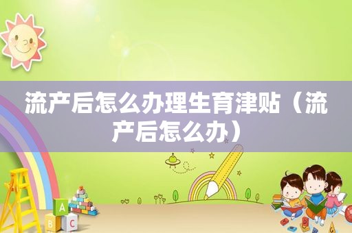 流产后怎么办理生育津贴（流产后怎么办）