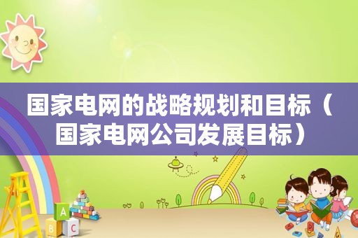 国家电网的战略规划和目标（国家电网公司发展目标）