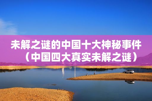 未解之谜的中国十大神秘事件（中国四大真实未解之谜）