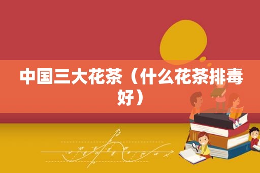 中国三大花茶（什么花茶排毒好）