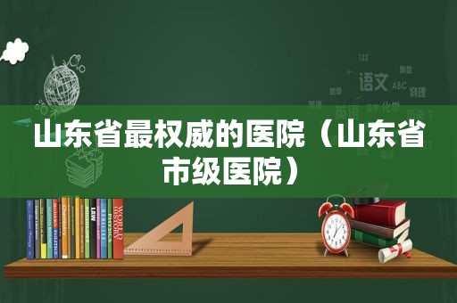 山东省最权威的医院（山东省市级医院）