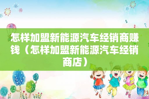 怎样加盟新能源汽车经销商赚钱（怎样加盟新能源汽车经销商店）