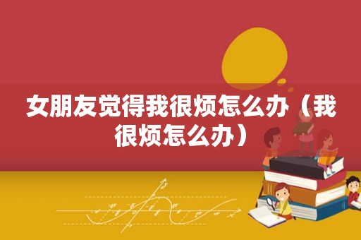 女朋友觉得我很烦怎么办（我很烦怎么办）