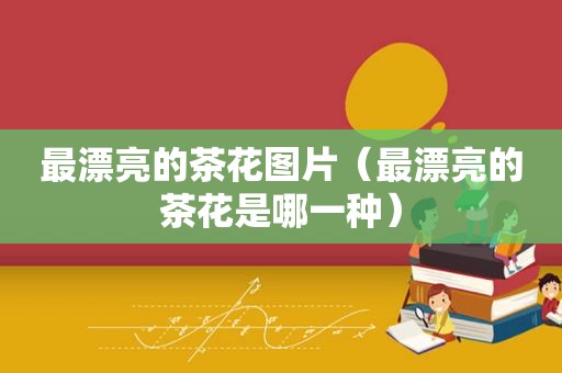 最漂亮的茶花图片（最漂亮的茶花是哪一种）