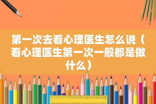 第一次去看心理医生怎么说（看心理医生第一次一般都是做什么）