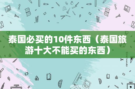 泰国必买的10件东西（泰国旅游十大不能买的东西）