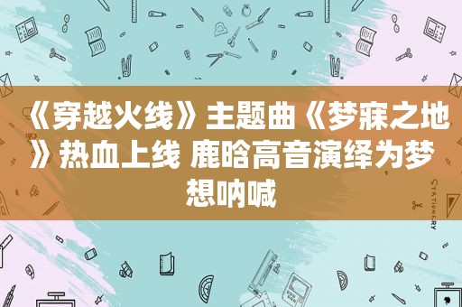 《穿越火线》主题曲《梦寐之地》热血上线 鹿晗高音演绎为梦想呐喊