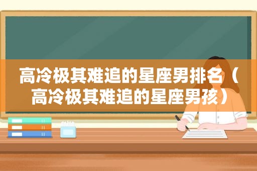 高冷极其难追的星座男排名（高冷极其难追的星座男孩）