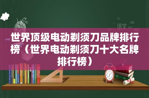 世界顶级电动剃须刀品牌排行榜（世界电动剃须刀十大名牌排行榜）