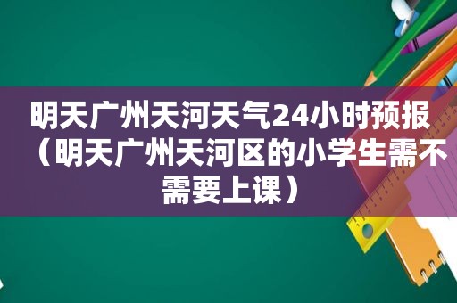 明天广州天河天气24小时预报（明天广州天河区的小学生需不需要上课）