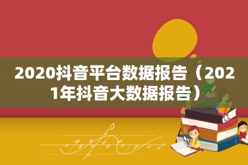 2020抖音平台数据报告（2021年抖音大数据报告）