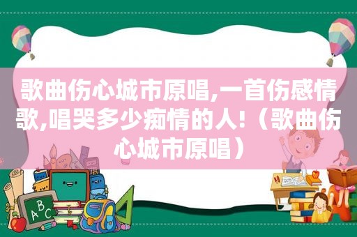歌曲伤心城市原唱,一首伤感情歌,唱哭多少痴情的人!（歌曲伤心城市原唱）